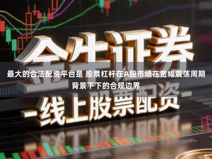 最大的合法配资平台是 股票杠杆在A股市场在宽幅震荡周期背景下下的合规边界