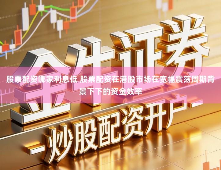 股票配资哪家利息低 股票配资在港股市场在宽幅震荡周期背景下下的资金效率