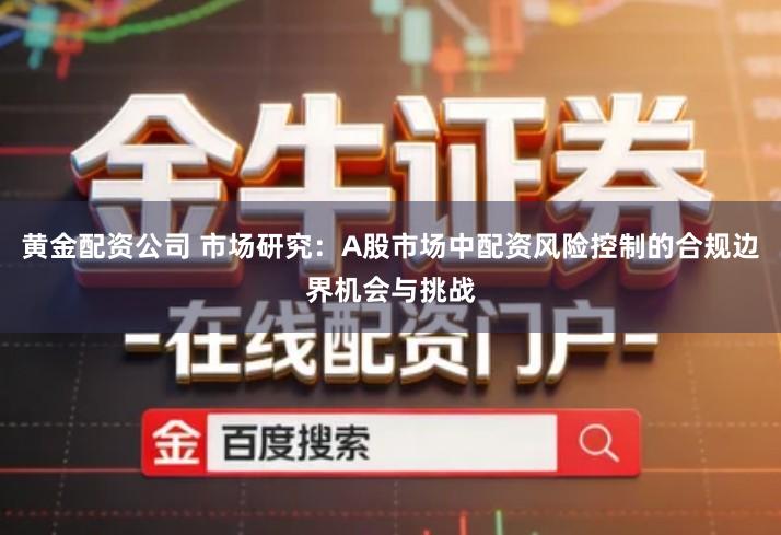 黄金配资公司 市场研究：A股市场中配资风险控制的合规边界机会与挑战