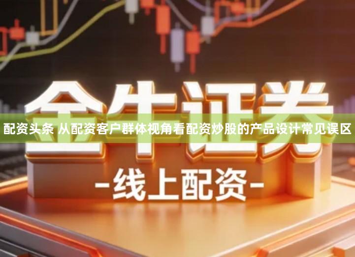 配资头条 从配资客户群体视角看配资炒股的产品设计常见误区