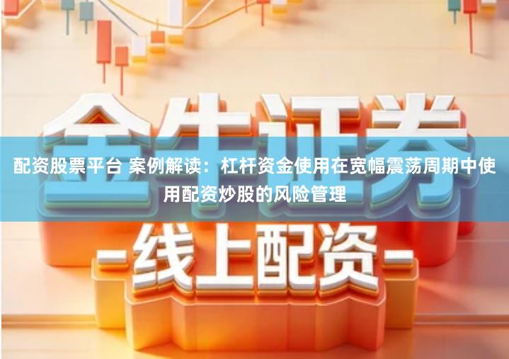 配资股票平台 案例解读：杠杆资金使用在宽幅震荡周期中使用配资炒股的风险管理