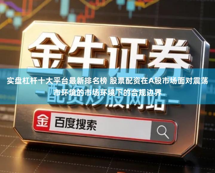 实盘杠杆十大平台最新排名榜 股票配资在A股市场面对震荡市环境的市场环境下的合规边界