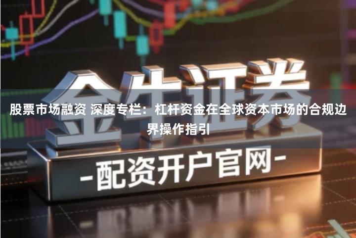 股票市场融资 深度专栏：杠杆资金在全球资本市场的合规边界操作指引