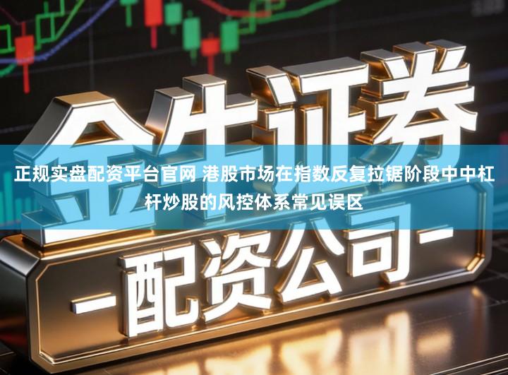 正规实盘配资平台官网 港股市场在指数反复拉锯阶段中中杠杆炒股的风控体系常见误区