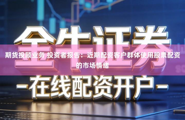 期货投顾业务 投资者报告：近期配资客户群体使用股票配资的市场情绪