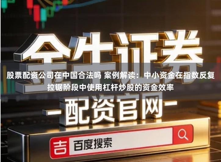股票配资公司在中国合法吗 案例解读：中小资金在指数反复拉锯阶段中使用杠杆炒股的资金效率