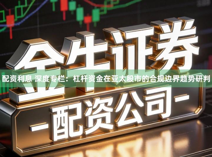 配资利息 深度专栏:杠杆资金在亚太股市的合规边界趋势研判
