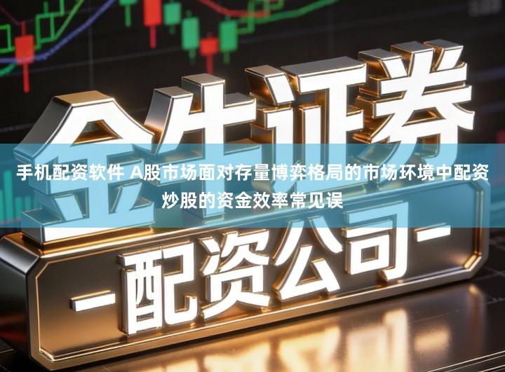 手机配资软件 A股市场面对存量博弈格局的市场环境中配资炒股的资金效率常见误