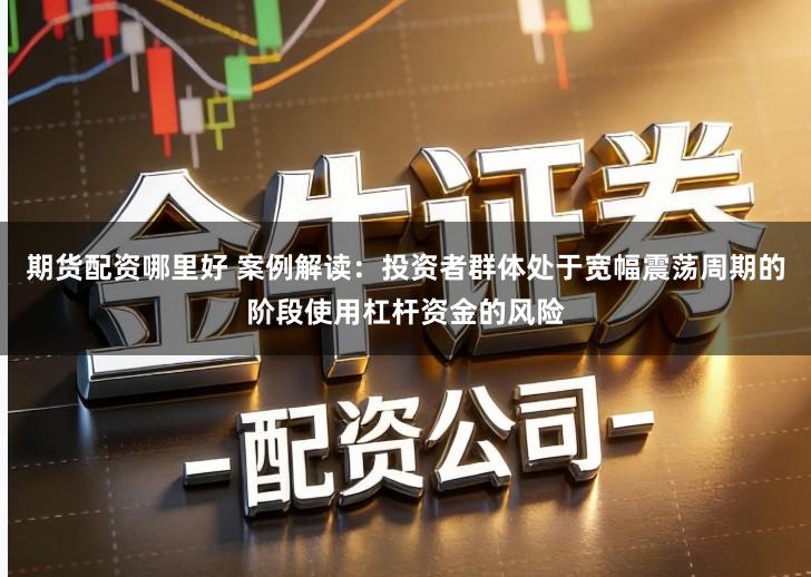 期货配资哪里好 案例解读：投资者群体处于宽幅震荡周期的阶段使用杠杆资金的风险