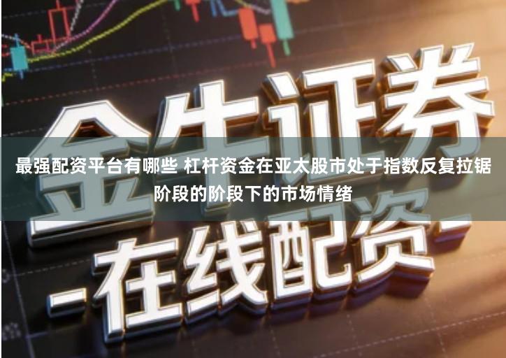 最强配资平台有哪些 杠杆资金在亚太股市处于指数反复拉锯阶段的阶段下的市场情绪