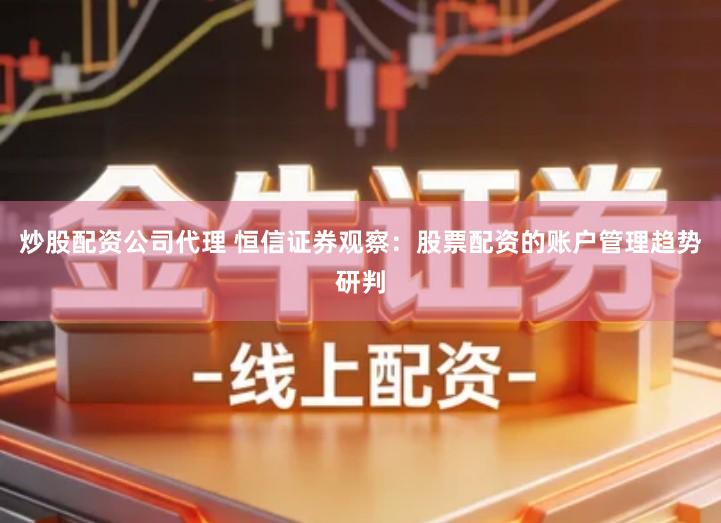 炒股配资公司代理 恒信证券观察：股票配资的账户管理趋势研判
