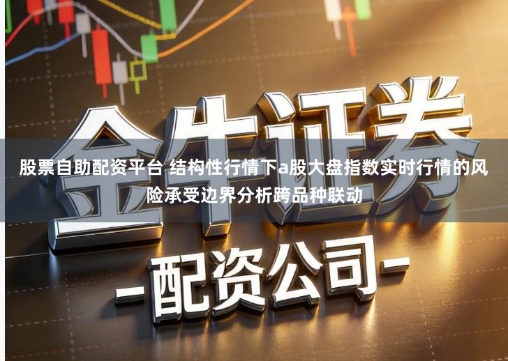股票自助配资平台 结构性行情下a股大盘指数实时行情的风险承受边界分析跨品种联动
